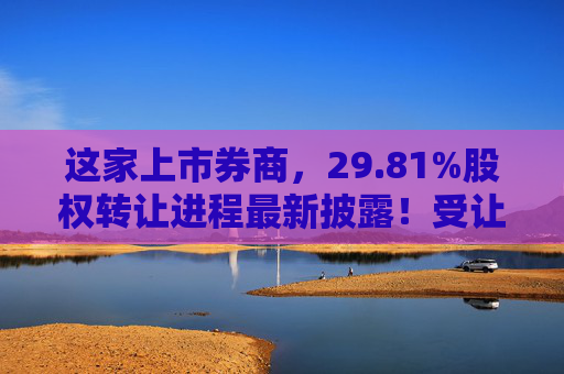 这家上市券商，29.81%股权转让进程最新披露！受让方资格尚需沟通……