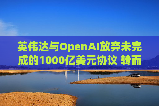 英伟达与OpenAI放弃未完成的1000亿美元协议 转而达成300亿美元投资交易