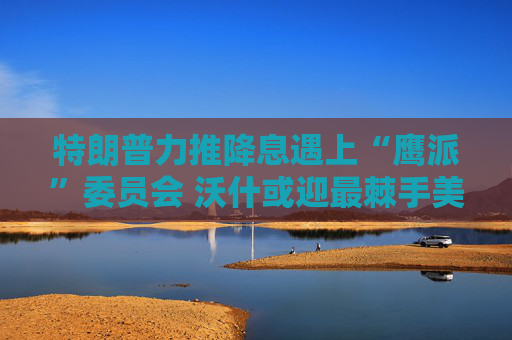 特朗普力推降息遇上“鹰派”委员会 沃什或迎最棘手美联储主席任期