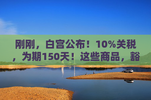 刚刚，白宫公布！10%关税，为期150天！这些商品，豁免！