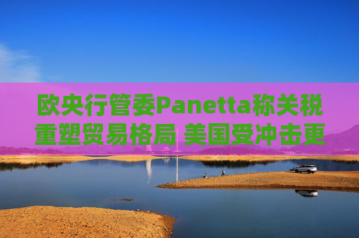 欧央行管委Panetta称关税重塑贸易格局 美国受冲击更大