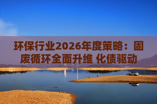 环保行业2026年度策略：固废循环全面升维 化债驱动多重修复