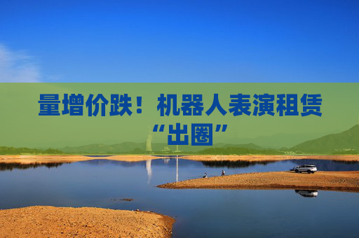 量增价跌！机器人表演租赁“出圈”