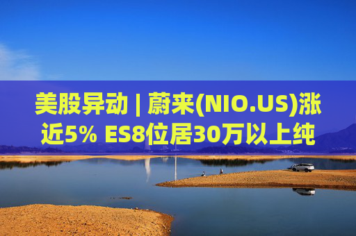 美股异动 | 蔚来(NIO.US)涨近5% ES8位居30万以上纯电车型销量榜第一