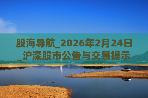 股海导航_2026年2月24日_沪深股市公告与交易提示