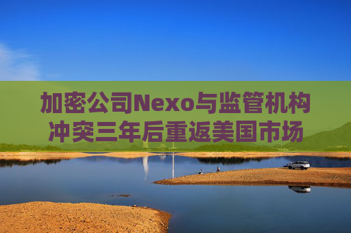 加密公司Nexo与监管机构冲突三年后重返美国市场