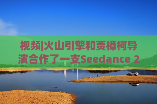 视频|火山引擎和贾樟柯导演合作了一支Seedance 2.0贺岁短片