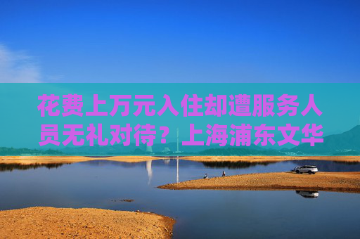 花费上万元入住却遭服务人员无礼对待？上海浦东文华东方酒店回应