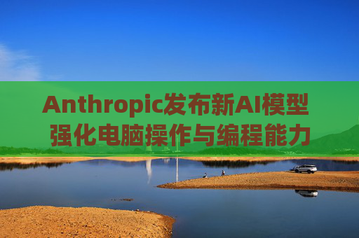 Anthropic发布新AI模型 强化电脑操作与编程能力