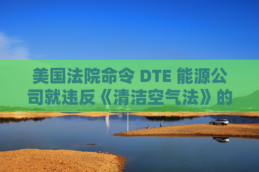 美国法院命令 DTE 能源公司就违反《清洁空气法》的行为支付1亿美元