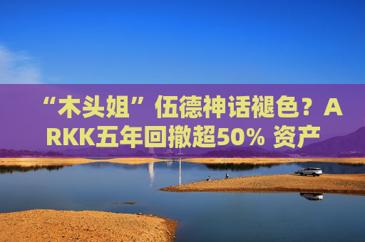 “木头姐”伍德神话褪色？ARKK五年回撤超50% 资产规模大幅缩水
