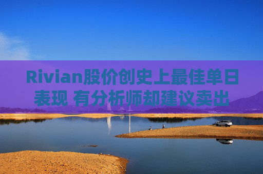 Rivian股价创史上最佳单日表现 有分析师却建议卖出