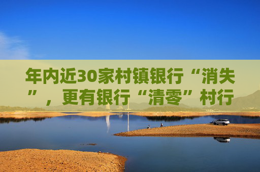 年内近30家村镇银行“消失”，更有银行“清零”村行