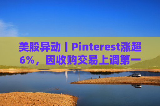 美股异动丨Pinterest涨超6%，因收购交易上调第一季度营收指引
