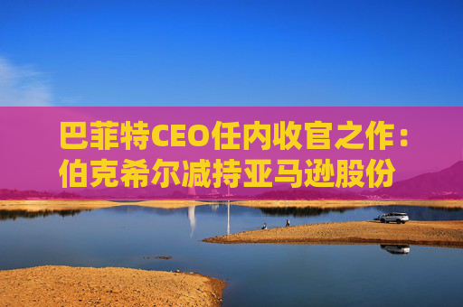 巴菲特CEO任内收官之作：伯克希尔减持亚马逊股份 押注纽约时报公司
