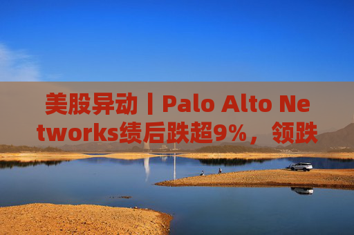 美股异动丨Palo Alto Networks绩后跌超9%，领跌网络安全概念股