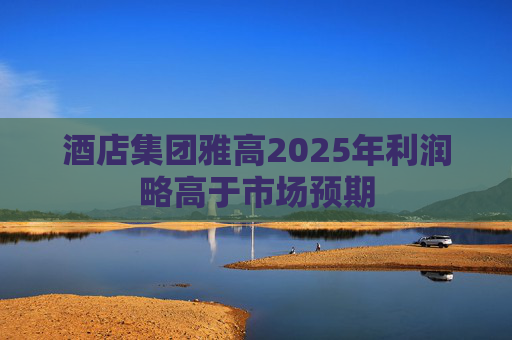 酒店集团雅高2025年利润略高于市场预期