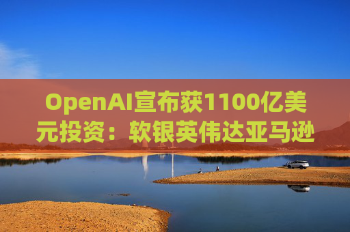 OpenAI宣布获1100亿美元投资：软银英伟达亚马逊为投资方
