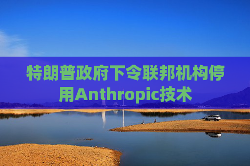 特朗普政府下令联邦机构停用Anthropic技术