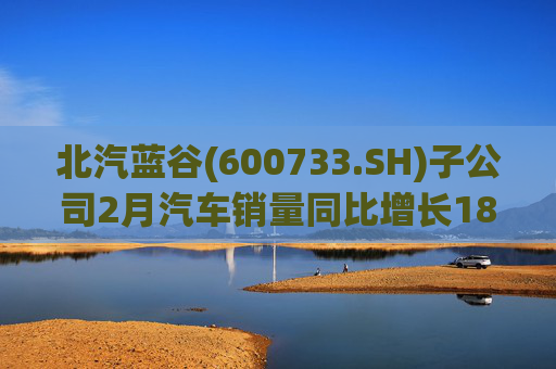 北汽蓝谷(600733.SH)子公司2月汽车销量同比增长18.26%
