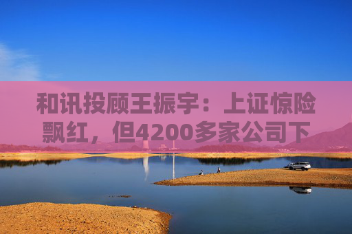 和讯投顾王振宇：上证惊险飘红，但4200多家公司下跌，主力在玩什么？