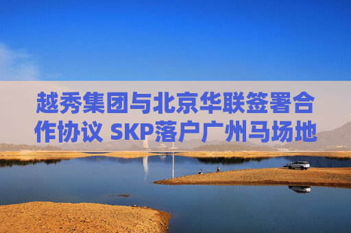 越秀集团与北京华联签署合作协议 SKP落户广州马场地块