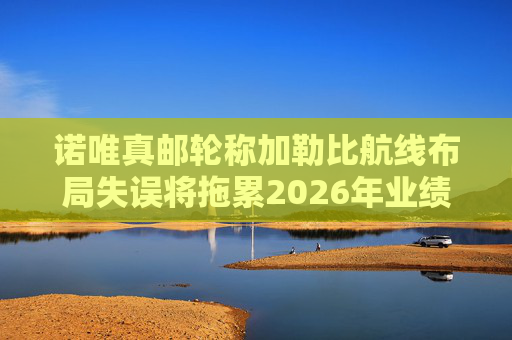诺唯真邮轮称加勒比航线布局失误将拖累2026年业绩