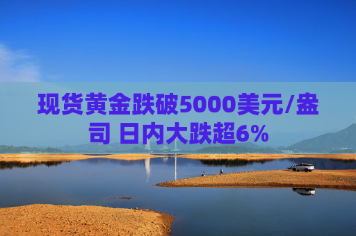 现货黄金跌破5000美元/盎司 日内大跌超6%