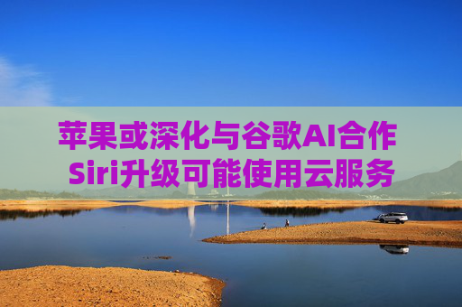 苹果或深化与谷歌AI合作 Siri升级可能使用云服务