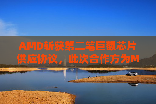 AMD斩获第二笔巨额芯片供应协议，此次合作方为Meta