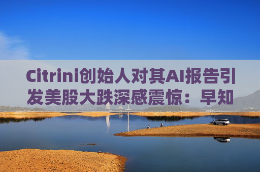 Citrini创始人对其AI报告引发美股大跌深感震惊：早知道不免费给了