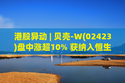 港股异动 | 贝壳-W(02423)盘中涨超10% 获纳入恒生国企指数成份股 机构看好公司房产交易业务成本优化