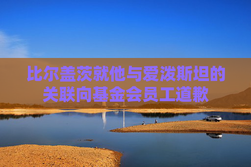比尔盖茨就他与爱泼斯坦的关联向基金会员工道歉