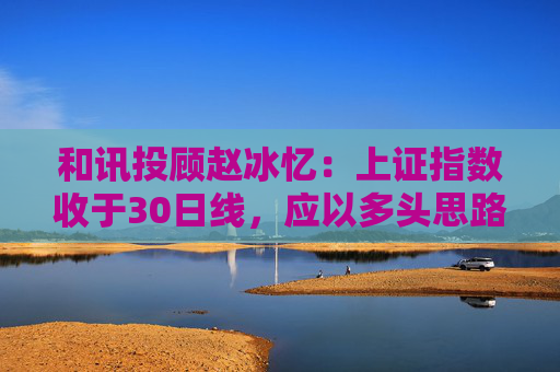 和讯投顾赵冰忆：上证指数收于30日线，应以多头思路看待市场