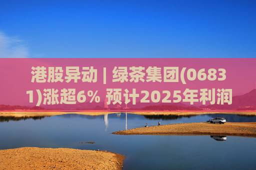 港股异动 | 绿茶集团(06831)涨超6% 预计2025年利润同比增约31.4%至45.1%