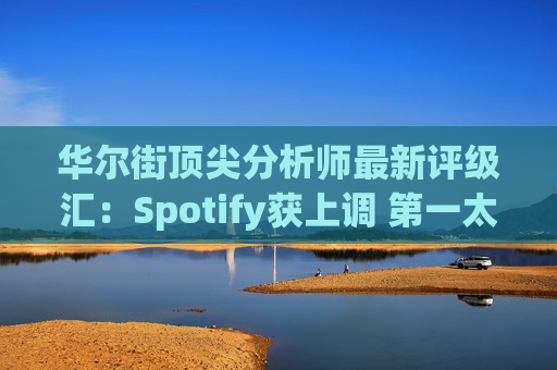 华尔街顶尖分析师最新评级汇：Spotify获上调 第一太阳能遭下调