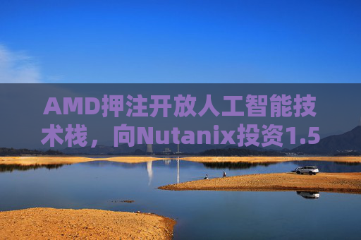AMD押注开放人工智能技术栈，向Nutanix投资1.5亿美元