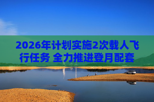 2026年计划实施2次载人飞行任务 全力推进登月配套设施建设