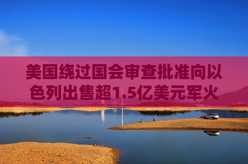美国绕过国会审查批准向以色列出售超1.5亿美元军火