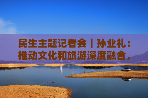 民生主题记者会｜孙业礼：推动文化和旅游深度融合，培育更多跟着演出去旅行等新品牌