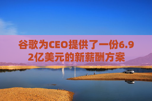 谷歌为CEO提供了一份6.92亿美元的新薪酬方案