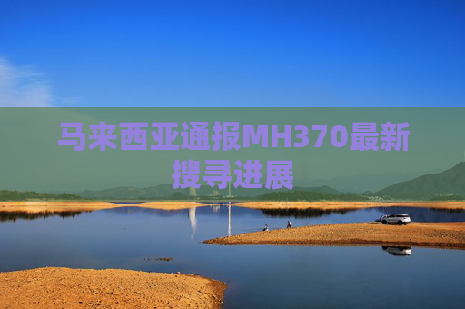 马来西亚通报MH370最新搜寻进展