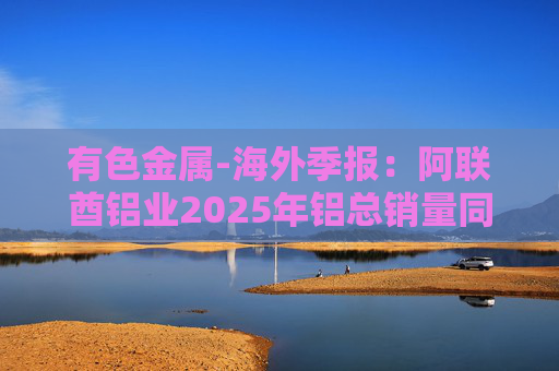 有色金属-海外季报：阿联酋铝业2025年铝总销量同比增加2%至283万吨 净利润同比增长16%至49.3亿迪拉姆