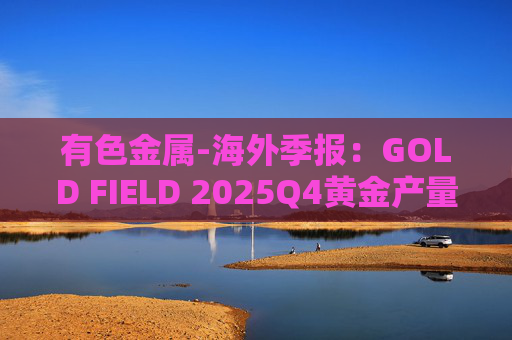 有色金属-海外季报：GOLD FIELD 2025Q4黄金产量环比增加9.6%至21.74吨 AISC环比上涨18.7%至1673美元/盎司  第1张