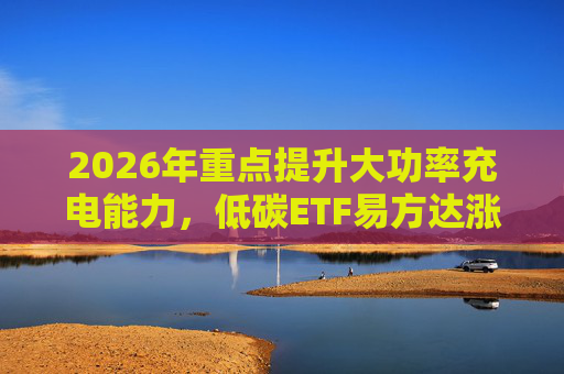 2026年重点提升大功率充电能力，低碳ETF易方达涨1.08%