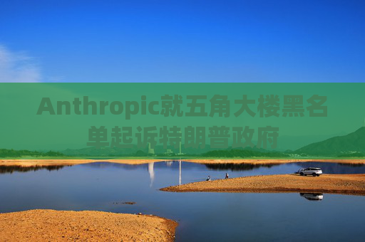 Anthropic就五角大楼黑名单起诉特朗普政府