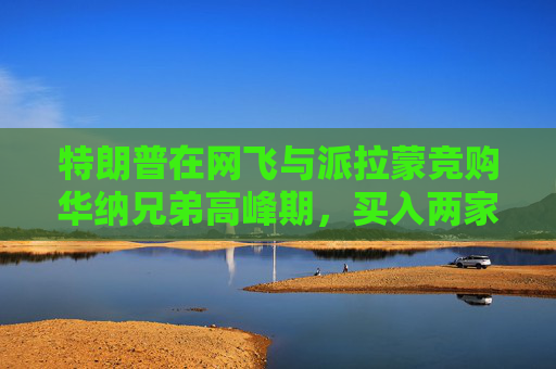 特朗普在网飞与派拉蒙竞购华纳兄弟高峰期，买入两家公司债券