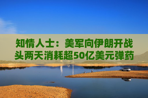 知情人士：美军向伊朗开战头两天消耗超50亿美元弹药