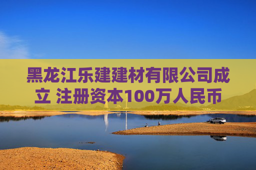 黑龙江乐建建材有限公司成立 注册资本100万人民币
