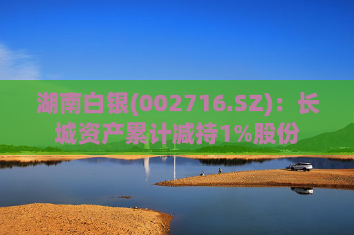 湖南白银(002716.SZ)：长城资产累计减持1%股份